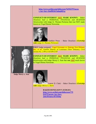 http://www.scribd.com/fullscreen/76392279?acces
                            s_key=key-1bnffft2613qlug682vg


                      CONFLICT-OF-INTEREST NOT MADE KNOWN: Baker
                      Donelson had a PERSONAL, FINANCIAL and BUSINESS
                      Relationship with Judge G. Thomas Porteous that was NOT made
                      known to Vogel Denise Newsome.




                                        Kathlyn Perez – Baker Donelson (Clerkship
                      with Judge G. Thomas Porteous)

                      FIRST Judge assigned: Vogel Newsome vs. Entergy New Orleans
                      Inc, et al., Eastern District of Louisiana (New Orleans), Civil
                      Action No. 2:99-cv-03109-GTP

                      CONFLICT-OF-INTEREST NOT MADE KNOWN: Baker
                      Donelson had a PERSONAL, FINANCIAL and BUSINESS
                      Relationship with Judge Morey L. Sear that was NOT made known
                      to Vogel Denise Newsome.




Judge Morey L. Sear




                                        Laurie D. Clark – Baker Donelson (Clerkship
                      with Judge Morey L. Sear)

                                 BAKER DONELSON’S JUDGES:
                                 http://www.scribd.com/fullscreen/775
                                 91475?access_key=key-
                                 244y95vhrtcvl975556q




                                   Page 64 of 291
 