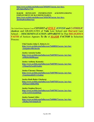 http://www.scribd.com/fullscreen/76926957?access_key=key-
      p81y8g6etf0p5sr77d1

      BAKER DONELSON INFORMATION ACKNOWLEDGING
      EMPLOYMENT OF RAYMOND MABUS:
      http://www.scribd.com/fullscreen/76926785?access_key=key-
      2het6irg8rnxdfanrwpx



                              of ONLY JEWISH and CATHOLIC
The United States Supreme Court CONSIST
Justices and GRADUATES of Yale Law School and Harvard Law
School - - DISCRIMINATATION APPARENT In That RELIGIOUS
FAITH of Justices Appears To Be A MAJOR FACTOR In Selection
Process:
            Chief Justice John G. Roberts Jr:
            http://www.scribd.com/fullscreen/76408026?access_key=key
            -1jrigjnhrz4lbyluceks

            Justice Antonin Scalia:
            http://www.scribd.com/fullscreen/76407852?access_key=key
            -a9f0j4iy06ifl0egqas

            Justice Anthony Kennedy:
            http://www.scribd.com/fullscreen/76407891?access_key=key
            -130nqo5a2xcu04vkn0cs

            Justice Clarence Thomas:
            http://www.scribd.com/fullscreen/76407906?access_key=key
            -1wps6moakh41vw2zqbqs

            Justice Ruth Bader Ginsburg:
            http://www.scribd.com/fullscreen/76407920?access_key=key
            -5bf5unrw8406z9ftls

            Justice Stephen Breyer:
            http://www.scribd.com/fullscreen/76407981?access_key=key
            -n7lsv1w931whxhb9ulu

            Justice Samuel Alito:
            http://www.scribd.com/fullscreen/76408067?access_key=key
            -2fkjlkg7bdvhjdgidy2b




                                     Page 66 of 291
 