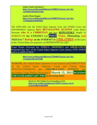 Justice Sonia Sotomayer:
           http://www.scribd.com/fullscreen/76408111?access_key=key
           -wo3sp6rt36aomyi1wmg

           Justice Elena Kagan:
           http://www.scribd.com/fullscreen/76408176?access_key=key
           -1v1kpgjqjoceqk82hlmt


This EXPLAINS why the United States Supreme Court and OTHER Courts and
GOVERNMENT Agencies have RETALIATED AGAINST Vogel Denise
Newsome who is a CHRISTIAN and have REPEATEDLY sought to
PERSECUTE her UNJUSTLY and     POST “False, Misleading, and
Malicious” Rulings on the INTERNET in VIOLATION of the Laws
of the United States for purposes of DESTROYING her Life!
Vogel Denise Newsome has TIMELY, PROPERLY and ADEQUATELY
Requested that ALL of the United States Supreme Court Justices STEP DOWN
and/or be IMPEACHED!
           http://www.scribd.com/fullscreen/74244014?access_key=key
           -1rvkjtq4128ra2e079dh

To DATE, the United States Supreme Court Justices and EMPLOYEES
of the United States Supreme Court and United States
SENATE/CONGRESS are OBSTRUCTING JUSTICE and
preventing Vogel Denise Newsome’s March 12, 2011 PETITION
FOR EXTRAORDINARY WRIT from being filed:

                 March 12, 2011 Petition For Extraordinary Writ:
                 http://www.scribd.com/fullscreen/75549771?access_key=k
                 ey-tewtvklhrnvud2oghb5




                                    Page 67 of 291
 