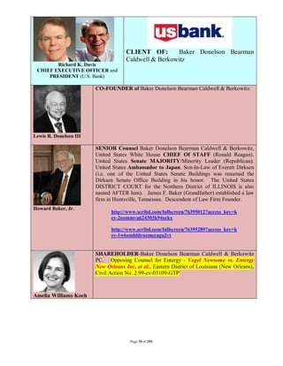 CLIENT OF:        Baker Donelson Bearman
                                     Caldwell & Berkowitz
        Richard K. Davis
 CHIEF EXECUTIVE OFFICER and
     PRESIDENT (U.S. Bank)

                        CO-FOUNDER of Baker Donelson Bearman Caldwell & Berkowitz.




Lewis R. Donelson III

                        SENIOR Counsel Baker Donelson Bearman Caldwell & Berkowitz,
                        United States White House CHIEF Of STAFF (Ronald Reagan).
                        United States Senate MAJORITY/Minority Leader (Republican).
                        United States Ambassador to Japan. Son-In-Law of Everett Dirksen
                        (i.e. one of the United States Senate Buildings was renamed the
                        Dirksen Senate Office Building in his honor. The United States
                        DISTRICT COURT for the Northern District of ILLINOIS is also
                        named AFTER him). James F. Baker (Grandfather) established a law
                        firm in Huntsville, Tennessee. Descendent of Law Firm Founder.
Howard Baker, Jr.
                              http://www.scribd.com/fullscreen/76395012?access_key=k
                              ey-2oommvu624303k94ockx

                              http://www.scribd.com/fullscreen/76395289?access_key=k
                              ey-1w6omhldruzmecagu2vt


                        SHAREHOLDER-Baker Donelson Bearman Caldwell & Berkowitz
                        PC. Opposing Counsel for Entergy - Vogel Newsome vs. Entergy
                        New Orleans Inc, et al., Eastern District of Louisiana (New Orleans),
                        Civil Action No. 2:99-cv-03109-GTP



Amelia Williams Koch




                                       Page 70 of 291
 