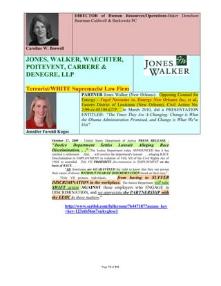 DIRECTOR of Human Resources/Operations-Baker Donelson
                              Bearman Caldwell & Berkowitz PC




Caroline W. Boswell

JONES, WALKER, WAECHTER,
POITEVENT, CARRERE &
DENEGRE, LLP

Terrorist/WHITE Supremacist Law Firm
                                    PARTNER Jones Walker (New Orleans). Opposing Counsel for
                                    Entergy - Vogel Newsome vs. Entergy New Orleans Inc, et al.,
                                    Eastern District of Louisiana (New Orleans), Civil Action No.
                                    2:99-cv-03109-GTP. In March 2010, did a PRESENTATION
                                    ENTITLED: "The Times They Are A-Changing: Change is What
                                    the Obama Administration Promised, and Change is What We've
                                    Got"
Jennifer Faroldi Kogos

             October 27, 2009 – United States Department of Justice PRESS RELEASE -
             "Justice Department                   Settles       Lawsuit         Alleging         Race
             Discrimination. . ." The             Justice Department today ANNOUNCED that it has
             reached a settlement. . .,that, . . will resolve the department's lawsuit . . . alleging RACE
             Discrimination in EMPLOYMENT in violation of Title VII of the Civil Rights Act of
             1964, as amended. Title VII PROHIBITS discrimination in EMPLOYMENT on the
             basis of RACE. . .
                       "All Americans are GUARANTEED the right to know that they can pursue
             their career of choice WITHOUT FEAR OF DISCRIMINATION based on their race," .
             . . "Title VII protects individuals, . . from having to SUFFER
             DISCRIMINATION in the workplace. The Justice Department will take
             SWIFT action AGAINST those employers who ENGAGE in
             DISCRIMINATION, and we appreciate the PARTNERSHIP with
             the EEOC in these matters."

                       http://www.scribd.com/fullscreen/76447187?access_key
                       =key-123ztb56m7xnkyglese1




                                                    Page 72 of 291
 