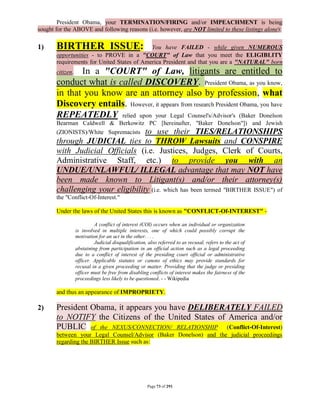 President Obama, your TERMINATION/FIRING and/or IMPEACHMENT is being
sought for the ABOVE and following reasons (i.e. however, are NOT limited to these listings alone):

1)     BIRTHER ISSUE:                       You have FAILED - while given NUMEROUS
       opportunities - to PROVE in a "COURT" of Law that you meet the ELIGIBLITY
       requirements for United States of America President and that you are a "NATURAL" born
              In a "COURT" of Law, litigants are entitled to
       citizen.
       conduct what is called DISCOVERY. President Obama, as you know,
       in that you know are an attorney also by profession, what
       Discovery entails. However, it appears from research President Obama, you have
       REPEATEDLY relied upon your Legal Counsel's/Advisor's (Baker Donelson
       Bearman Caldwell & Berkowitz PC [hereinafter, "Baker Donelson"]) and Jewish
       (ZIONISTS)/White Supremacists to use their TIES/RELATIONSHIPS
       through JUDICIAL ties to THROW Lawsuits and CONSPIRE
       with Judicial Officials (i.e. Justices, Judges, Clerk of Courts,
       Administrative Staff, etc.) to provide you with an
       UNDUE/UNLAWFUL/ ILLEGAL advantage that may NOT have
       been made known to Litigant(s) and/or their attorney(s)
       challenging your eligibility (i.e. which has been termed "BIRTHER ISSUE") of
       the "Conflict-Of-Interest."

       Under the laws of the United States this is known as "CONFLICT-Of-INTEREST" -

                           A conflict of interest (COI) occurs when an individual or organization
                  is involved in multiple interests, one of which could possibly corrupt the
                  motivation for an act in the other. . . .
                           Judicial disqualification, also referred to as recusal, refers to the act of
                  abstaining from participation in an official action such as a legal proceeding
                  due to a conflict of interest of the presiding court official or administrative
                  officer. Applicable statutes or canons of ethics may provide standards for
                  recusal in a given proceeding or matter. Providing that the judge or presiding
                  officer must be free from disabling conflicts of interest makes the fairness of the
                  proceedings less likely to be questioned. - - Wikipedia

       and thus an appearance of IMPROPRIETY.

2)     President Obama, it appears you have DELIBERATELY FAILED
       to NOTIFY the Citizens of the United States of America and/or
       PUBLIC of the NEXUS/CONNECTION/ RELATIONSHIP (Conflict-Of-Interest)
       between your Legal Counsel/Advisor (Baker Donelson) and the judicial proceedings
       regarding the BIRTHER Issue such as:




                                                      Page 73 of 291
 