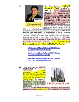 (a)                                        That   Baker      employed
                                                          Donelson
                                           James C. Duff (hereinafter
                                           "Duff")- who served as
                                           Director of Administrative
                                           Office of the United States
                                           Courts (i.e. RESIGNING on
                                           September 15, 2011 - the SAME
                                        date that Vogel Newsome requested a
                                        "WRITTEN" Status Report from
                                        Kentucky Senator Rand Paul regarding
                                        INVESTIGATIONS involving President
      Obama, etc.) That Duff was APPOINTED to this position by the United
      States Supreme Court's Chief Justice John Glover Roberts Jr. That Baker
      Donelson has a MAJOR ROLE in the nomination of Judicial Candidates
      to the United States Supreme Court. That Duff served as Administrative
      Assistant/COUNSELOR to United States Supreme Court Justice William H.
      Rehnquist (predecessor to Chief Justice John Roberts). Duff having
      approximately over 36 YEARS of experience with the United States
                                    Duff's relationship to
      Supreme Court which began about 1975.
      Baker Donelson - served as MANAGING Partner.
             http://www.scribd.com/fullscreen/76927170?acce
             ss_key=key-umdei60ckyp43jh8afz

             http://www.scribd.com/fullscreen/76927408?acce
             ss_key=key-1iiy8ptahrnv2j60e4sp

             http://www.scribd.com/fullscreen/76927316?acce
             ss_key=key-1jomuhjddljabippqc1f



(b)    That Baker Donelson serves on
      NOMINATION Committees for
      Justices/Judges.       Of    Baker
      Donelson's        ROLE         and
      INFLUENCE on President Obama's
      selections of Sonia Sotomayer and
      Elena Kagan for the United States
      Supreme Court. For instance, of
      Elena Kagan's service as Associate
      White House Counsel and Policy
      Advisor under President William
      "Bill" Clinton and on or about
      January 26, 2009, Baker Donelson's role and influence on President Obama's
      appointing Kagan to Solicitor General and then in 2010, as their (and/or


                          Page 74 of 291
 