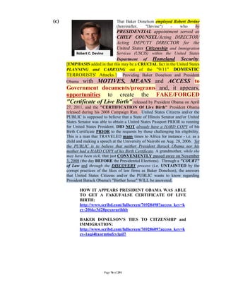(c)                                 That Baker Donelson employed Robert Devine
                                    (hereinafter, "Devine")    -    who     by
                                    PRESIDENTIAL appointment served as
                                    CHIEF COUNSEL/Acting DIRECTOR/
                                    Acting DEPUTY DIRECTOR for the
                                    United States Citizenship and Immigration
                                Services (USCIS) within the United States
                                Department of Homeland Security.
      [EMPHASIS added in that this may be a CRUCIAL fact in the United States
      PLANNING and CARRYING out of the "9/11" DOMESTIC
      TERRORISTS' Attacks.] Providing Baker Donelson and President
      Obama with MOTIVES, MEANS and ACCESS to
      Government documents/programs and, it appears,
      opportunities to create the FAKE/FORGED
      "Certificate of Live Birth" released by President Obama on April
      27, 2011, and the "CERTIFICATION Of Live Birth" President Obama
      released during his 2008 Campaign Run. United States Citizens and/or the
      PUBLIC is supposed to believe that a State of Illinois Senator and/or United
      States Senator was able to obtain a United States Passport PRIOR to running
      for United States President, DID NOT already have a HARD COPY of his
      Birth Certificate PRIOR to the requests by those challenging his eligibility.
      This is a man that TRAVELED many times to Africa for instance - i.e. as a
      child and making a speech at the University of Nairobi on Aug. 28, 2006. Yet
      the PUBLIC is to believe that neither President Barack Obama nor his
      mother had a HARD COPY of his Birth Certificate. A grandmother, while she
      may have been sick, that just CONVENIENTLY passed away on November
      3, 2008 (the day BEFORE the Presidential Elections). Through a "COURT"
      of Law and through the DISCOVERY process (i.e. UNTAINTED by the
      corrupt practices of the likes of law firms as Baker Donelson), the answers
      that United States Citizens and/or the PUBLIC wants to know regarding
      President Barack Obama's "Birther Issue" WILL be answered.

              HOW IT APPEARS PRESIDENT OBAMA WAS ABLE
              TO GET A FAKE/FALSE CERTIFICATE OF LIVE
              BIRTH:
              http://www.scribd.com/fullscreen/76928498?access_key=k
              ey-20bkc3d28pcxnrurihhb

              BAKER DONELSON’S TIES TO CITZENSHIP and
              IMMIGRATION:
              http://www.scribd.com/fullscreen/76928609?access_key=k
              ey-1aqi4hxorm6ufcy1pil7




                           Page 76 of 291
 