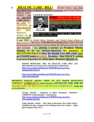 3)      HEALTH CARE BILL:                              President        you have
                                                                   Obama,
      DELIBERATELY FAILED to NOTIFY the Citizens of the United States of
      America and/or
      PUBLIC      that
      the HEALTH
      CARE PLAN is
      the work (i.e.
      DRAFTING) of
      Baker Donelson
      and       Baker
      Donelson's
      reliance on its
      CONNECTION
      S and TIES to United States Senators and United States House of
      Representatives that have UNLAWFULLY/ILLEGALLY INFLUENCED
      the processes and procedures used in getting this Bill passed into Law with
      your assistance - i.e. placing a person as President Obama
      alleging to be an African-American for purposes of
      DECEPTION/FRAUD since the Health Care Bill could NOT
      get PASSED under a WHITE President. That POLICY writing
      is an area of practice in which Baker Donelson BOAST on.
             BAKER DONELSON TIES TO HEALTH CARE BILL and
             DEPARTMENT OF HEALTH AND HUMAN SERVICES:
             http://www.scribd.com/fullscreen/76929200?access_key=key-
             2dnqkas5nfb7nrlarce1

             http://www.scribd.com/fullscreen/76929262?access_key=key-
             cq3iyvc8w3j4yfqv5fa

PRESIDENT      BARACK OBAMA TRIED TO                   GET   BAKER       DONELSON’S
TOP/KEY        LOBBYIST’S (Linda Daschle’s)
                           HUSBAND FOR JOB OF
SECRETARY OF HEALTH AND HUMAN SERVICES – Failed Due
to TAX ISSUES. . . .

             Thomas Daschle – Husband of Baker Donelson’s TOP/KEY
             LOBBYIST (Linda Daschle) – Information:
             http://www.scribd.com/fullscreen/77004955?access_key=key-
             22wevtk6j0ey5skt55sq

             Linda Daschle Articles – May Help Understand The United States’
             LIAISON In How Airplanes Were Obtained For 911 Attacks – Held
             KEY Position With FAA:


                                      Page 77 of 291
 
