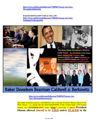 http://www.scribd.com/fullscreen/77005067?access_key=key-
      5h1ysgh0xnfkh6j74dy


      BAKER DONELSON’S HEALTH LAW:
      http://www.scribd.com/fullscreen/77005361?access_key=key-
      2odappq47w4kyagydrt9




             http://www.scribd.com/fullscreen/76905515?access_key
             =key-2fjrcaup9ukrruwtoe3v

That Baker Donelson played a MAJOR/KEY role in having President Obama placed in the
White House - i.e. seeing that the RELATIONSHIPS of the United States with Foreign
                                             President
Nations were DETERIORATING under "White" Leadership, it appears
Obama allowed himself to be USED and/or PLACED in the


                                 Page 78 of 291
 