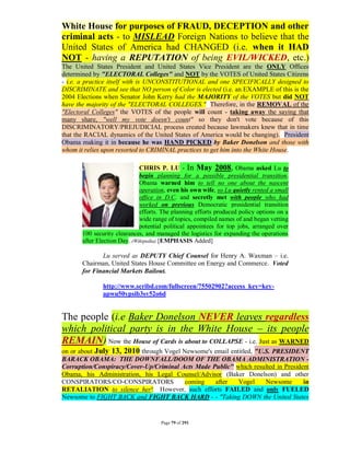White House for purposes of FRAUD, DECEPTION and other
criminal acts - to MISLEAD Foreign Nations to believe that the
United States of America had CHANGED (i.e. when it HAD
NOT - having a REPUTATION of being EVIL/WICKED, etc.)
The United States President and United States Vice President are the ONLY Offices
determined by "ELECTORAL Colleges" and NOT by the VOTES of United States Citizens
- i.e. a practice itself with is UNCONSTITUTIONAL and one SPECIFICALLY designed to
DISCRIMINATE and see that NO person of Color is elected (i.e. an EXAMPLE of this is the
2004 Elections when Senator John Kerry had the MAJORITY of the VOTES but did NOT
have the majority of the "ELECTORAL COLLEGES." Therefore, in the REMOVAL of the
"Electoral Colleges" the VOTES of the people will count - taking away the saying that
many share, "well my vote doesn't count" so they don't vote because of this
DISCRIMINATORY/PREJUDICIAL process created because lawmakers knew that in time
that the RACIAL dynamics of the United States of America would be changing). President
Obama making it in because he was HAND PICKED by Baker Donelson and those with
whom it relies upon resorted to CRIMINAL practices to get him into the White House.

                              CHRIS P. LU - In May 2008, Obama asked Lu to
                              begin planning for a possible presidential transition.
                              Obama warned him to tell no one about the nascent
                              operation, even his own wife, so Lu quietly rented a small
                              office in D.C. and secretly met with people who had
                              worked on previous Democratic presidential transition
                              efforts. The planning efforts produced policy options on a
                              wide range of topics, compiled names of and began vetting
                              potential political appointees for top jobs, arranged over
       100 security clearances, and managed the logistics for expanding the operations
       after Election Day. (Wikipedia) [EMPHASIS Added]

              Lu served as DEPUTY Chief Counsel for Henry A. Waxman – i.e.
       Chairman, United States House Committee on Energy and Commerce. Voted
       for Financial Markets Bailout.

               http://www.scribd.com/fullscreen/75502902?access_key=key-
               apwu50ypsib3sv52o6d


The people (i.e Baker Donelson NEVER leaves regardless
which political party is in the White House – its people
REMAIN) Now the House of Cards is about to COLLAPSE - i.e. Just as WARNED
on or about July 13, 2010 through Vogel Newsome's email entitled, "U.S. PRESIDENT
BARACK OBAMA: THE DOWNFALL/DOOM OF THE OBAMA ADMINISTRATION -
Corruption/Conspiracy/Cover-Up/Criminal Acts Made Public" which resulted in President
Obama, his Administration, his Legal Counsel/Advisor (Baker Donelson) and other
CONSPIRATORS/CO-CONSPIRATORS             coming    after   Vogel     Newsome       in
RETALIATION to silence her! However, such efforts FAILED and only FUELED
Newsome to FIGHT BACK and FIGHT BACK HARD - - "Taking DOWN the United States


                                     Page 79 of 291
 
