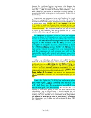 Request for Legislature/Congress Intervention; Also Request for
Investigations, Hearings and Finding. The original was mailed on or
about July 13, 2008, and sent to the attention of Senator Patrick Leahy;
while copies were later mailed to you and a few others in efforts to
assure that the ball is not dropped on this Complaint. To date I have
heard nothing.

   Now that you have been elected as our next President of the United
States, I am hoping that, if you do not take this matter with you to the
White House to monitor, that you brief your successor in the Senate as
to what is taking place. I believe a SPECIAL COMMITTEE is going
to be needed to handle this because of the magnitude of issues and
evidence provided and to be obtained during an investigation of the
claims/issues raised. Will you please check with your staff in regards
to receipt of this Complaint if you are not familiar with it? Your
attention to this matter is greatly appreciated.

   The URGENCY of this matter is also as a direct and proximate
result of an October 9, 2008, attack on me which I believe could have
resulted in my death (by being shot and killed) had I been at my
residence. An official criminal complaint has been filed in
regards to this incident with the FBI; however, still
oversight will be needed by your Administration in that I
have VERY STRONG feelings the FBI will NOT perform
their duties without oversight from your Administration
and the perpetrators of such criminal acts will not be
punished for such legal wrongs if not watched. A copy of the
FBI Complaint I filed in regards to this incident is attached for your
review.

    I believe you will find not only from my July 13, 2008 Complaint
filed with the Legislature/Congress, but also with the FBI that I am
definitely in the trenches fighting for the little people and
have been doing so since leaving Florida A & M University ("FAMU").
However, due to the systematic prejudices and injustices which has
plagued African-Americans and/or people of color -      justice has
been delayed; however, now with the new administration,
NOT denied and believe the laws will be applied equally, just and
fair.

  I take the fight for Civil Rights and many other
protected rights VERY seriously and believe you
will find from the documentation provided you
and/or sent you that this is true. Not only that that I was
fighting for such causes during the times you were working in the
communities - just in different states. I am still fighting and will
continue to fight; however, like you advised you are going to need us
working with you as President in our communities, I am going to need
you working for me as well as those on whose behalf I am fighting
for while you are our President and believe this can be done (YES
WE CAN!!!!). . .




                Page 81 of 291
 