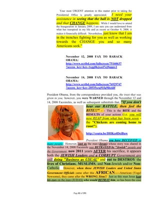 Your most URGENT attention to this matter prior to taking the
                                             I need your
       Presidential Office is greatly appreciated.
       assistance in seeing that the ball is NOT dropped
       and that CHANGE happens. While I would love to attend
       the Inauguration in January 2009, I am sure you can understand from
       what has transpired in my life and as recent as October 9, 2008, it
       makes it financially difficult. Nevertheless, just
                                            know that I am
       in the trenches fighting for you as well as working
       towards the CHANGE you and so many
       Americans seek."

                November 12, 2008 FAX TO BARACK
                OBAMA:
                http://www.scribd.com/fullscreen/75160637
                ?access_key=key-1xgg0kjxzel7ej9uppy2


                November 14, 2008 FAX TO BARACK
                OBAMA:
                http://www.scribd.com/fullscreen/76929747
                ?access_key=key-20535xrq91fq9litzidf

President Obama, from the correspondence provided you, the trust that was
given to you; however, you were WARNED through the November 12 and
14, 2008 Facsimiles, as well as subsequent submittals that, "If you don't
                                    hear our RATTLE, then feel the
                                    BITE!!" - - This is the BITE and the
                                    RESULTS of your actions (i.e. you will
                                    now REAP from what has been sown -
                                    the "Chickens are coming home to
                                    roost").

                                    http://youtu.be/DHKa4DeiBaw

                             President Obama you have DECEIVED so
many people. However, just as the man (Jesus) whose story was shared in
the November 14, 2008 Facsimile was BETRAYED by "Jewish" people and
the Government, now 2011 years AFTER his sacrifice, it appears
both the JEWISH Leaders and a CORRUPT Government are
still doing "Business as USUAL" and out to DESTROY the
lives of Christians, MUSLIMS, and Non-Jewish and/or Non-
Catholic. However, when these JEWISH Leaders and United States
Government Officials came after this AFRICAN-----American (Vogel
Newsome), they came after the WRONG Sista!! Just as this man Jesus kept
his eyes on the man (JUDAS) who would BETRAY him, so has been the case



                       Page 82 of 291
 