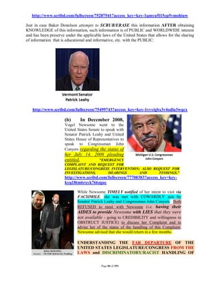 http://www.scribd.com/fullscreen/75287541?access_key=key-1qmyu5l15cp5vmohiuw

Just in case Baker Donelson attempts to SCRUB/ERASE this information AFTER obtaining
KNOWLEDGE of this information, such information is of PUBLIC and WORLDWIDE interest
and has been preserve under the applicable laws of the United States that allows for the sharing
of information that is educational and informative, etc. with the PUBLIC:




   http://www.scribd.com/fullscreen/75499743?access_key=key-1yvyigbx3v4odla3wqex

                      (b)      In December 2008,
                      Vogel Newsome went to the
                      United States Senate to speak with
                      Senator Patrick Leahy and United
                      States House of Representatives to
                      speak to Congressman John
                      Conyers regarding the status of
                      her July 14, 2008 pleading
                      entitled,      "EMERGENCY
                      COMPLAINT AND REQUEST FOR
                      LEGISLATURE/CONGRESS INTERVENTION; ALSO REQUEST FOR
                      INVESTIGATIONS,    HEARINGS      AND      FINDINGS."
                      http://www.scribd.com/fullscreen/77708383?access_key=key-
                      kyq18tm6rxyk766zguc

                             While Newsome TIMELY notified of her intent to visit via
                             FACSIMILE, she was met with COWARDLY acts by
                             Senator Patrick Leahy and Congressman John Conyers. Both
                             REFUSED to meet with Newsome (i.e. having their
                             AIDES to provide Newsome with LIES that they were
                             not available - going to CREDIBILITY and willingness to
                             OBSTRUCT JUSTICE) to discuss her Complaint and to
                             advise her of the status of the handling of this Complaint.
                             Newsome advised that she would return in a few months.

                             UNDERSTANDING THE FAR DEPARTURE OF THE
                             UNITED STATES LEGISLATURE/CONGRESS FROM THE
                             LAWS and DISCRIMINATORY/RACIST HANDLING OF


                                           Page 84 of 291
 