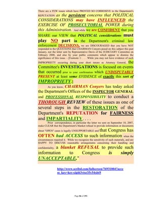 There are a FEW issues which have PROVED SO CORROSIVE to the Department's
REPUTATIONas the persistent concerns that POLITICAL
CONSIDERATIONS may have INFLUENCED the
EXERCISE OF PROSECUTORIAL POWER during
this Administration. And while we are CONFIDENT that you
SHARE our VIEW that POLITICAL considerations must
play NO part in the Department's criminal law
enforcement DECISIONS, we are DISCOURAGED that you have NOT
responded to the QUESTIONS that CHAIRMAN Conyers posed on this subject this past
January, nor the letter sent by Representative Davis of the JUDICIARY Committee on
February 2008, and also by your public comments which appear to dismiss the
significance of this issue. - [Footnote 1: . . . While you may not have evidence of such
                                                         the
IMPROPRIETY occurring during your short tenure as Attorney General,
Committee's INVESTIGATIONS is focused on events
that occurred prior to your confirmation which UNDISPUTABLY
PRESENT at least some EVIDENCE of exactly this sort of
IMPROPRIETY.]
              CHAIRMAN Conyers has today asked
         As you know,
the Department's Offices of the INSPECTOR GENERAL
                             to conduct a
and PROFESSIONAL RESPONSIBILITY
THOROUGH REVIEW of these issues as one of
several steps in the RESTORATION of the
Department's REPUTATION for FAIRNESS
and IMPARTIALITY. . . .
       Prior correspondence, in particular the letter we sent on September 10, 2007,
make CLEAR that the Department's blanket refusal to provide information or documents
                         that Congress has
about "OPEN" cases is legally UNSUPPORTABLE and

OFTEN had ACCESS to such information when the
circumstances required it. While we recognize the sensitivity of such materials, and are
HAPPY TO DISCUSS reasonable arrangements concerning their handling and
         a blanket REFUSAL to provide such
confidentiality,

information    to   Congress  is    simply
UNACCEPTABLE."

                   http://www.scribd.com/fullscreen/76931004?acce
                   ss_key=key-cipi63vtsr35v54xbt9




                                 Page 86 of 291
 