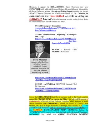 However, it appears in RETALIATION, Baker Donelson may have
CONSPIRED with a David Meranus/the Law Firm of Schwartz Manes Ruby
& Slovin [Schwartz Manes] (Jewish and White Owned) to bring the lawsuit
AGAINST Denise Newsome out of which the March 12, 2011 "Petition for
              was birthed and seeks to bring an
EXTRAORINARY Writ"
ORIGINAL Lawsuit which involves the present sitting United States
of America President Barack Obama and others.

       07/14/08 Emergency Complaint:
       www.scribd.com/fullscreen/73991270?access_key=
       key-7n5pizsiwbi48kztpgm

       12/2008 Documentation Regarding Washington
       D.C. Trip:
       http://www.scribd.com/fullscreen/75186071?access
                                              _key=key-
                           1pxwzvhe5monlp8fzfk


                              01/20/09 – Lawsuit      Filed
                              AGAINST Newsome:




       http://www.scribd.com/fullscreen/75186698?access
       _key=key-1okapc0wg0n9jjtnr03h

       01/29/09 – ANSWER & COUNTER Lawsuit Filed
       By Newsome:
       http://www.scribd.com/fullscreen/75186924?access
       _key=key-721xvuktr2at5h0iof


It was the SHELLACKING that David Meranus took in the Courtroom that
caused his “LOOSE LIPS” to give up the Ship – i.e. advised Newsome of
his knowledge of lawsuit in New Orleans, Louisiana which was that in which
Baker Donelson was OPPOSING Counsel on behalf of Entergy New
Orleans, etc. (i.e. in Vogel Newsome vs Entergy New Orleans, et al.) – and
provide Vogel Newsome with the information she was so SEEKING (i.e.
the COMMON DENOMINATOR/ MAIN CRIMINAL behind the
“STALKING” of Newsome from State-to-State and Job-to-Job/Employer-
to-Employer [i.e. which was BAKER DONELSON BEARMAN


                    Page 87 of 291
 