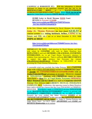 CALDWELL & BERKOWITZ PC]). With this information it allowed
Newsome to begin to do additional research and has led to the
DOWNFALL/TAKE              DOWN       of   a   “RACIST/TERRORIST/
SUPREMACIST/DISCRIMINATORY” Regime whose TRAIL has led all the
way to the United States of America WHITE HOUSE and CAPITOL HILL.

      02/2009 Letter to David Meranus WITH Court
      RULING in Newsome’s FAVOR:
      http://www.scribd.com/fullscreen/75185710?access
      _key=key-4z2j54tv5yhzqah3p7n

In the New Orleans matter mentioned by David Meranus, the presiding
Judge (G. Thomas Porteous) has been found GUILTY of
criminal activities (i.e. taking kickback, bribes, LYING to the
Senate and FBI, etc.) and on or about December 8, 2010, was
IMPEACHED!
      http://www.scribd.com/fullscreen/75206083?access_key=key-
      13wrrbzsk4of7ibfcqbs

IMPORTANT TO NOTE: Such practices by David Meranus and those
with whom he CONSPIRE with such as Baker Donelson have
REPEATEDLY used such METHODS of BLACKMAIL, EXTORTION,
INTIMIDATION, etc. to get Vogel Denise Newsome’s attorneys to
withdraw from representing her. There is sufficient RECORD EVIDENCE
to support that ALL attorneys that Newsome has retained
UNLAWFULLY/ILLEGALLY Withdrew in VIOLATION of laws
governing the Client-Attorney Relationship.

A reasonable mind may conclude that Judge Porteous was a TAINTED
judge with a WELL-ESTABLISHED record of “THROWING Cases”
to provide his CONSPIRATORS/CO-CONSPIRATORS with an
Undue/Unlawful/Illegal advantage in lawsuits. Moreover, engaged
in “FINANCIAL” dealings with CRIMINAL intent to cause
injury/harm to those (i.e. as Vogel Denise Newsome) OPPOSING
Baker Donelson and its Clients (i.e. such as Corporate GIANTS
Entergy New Orleans and LIBERTY MUTUAL INSURANCE
COMPANY, etc.). Furthermore, that opposing counsel as Baker Donelson
knew and/or should have known that they were ENGAGING in CRIMINAL
BEHAVIOR. Nevertheless, made a CONSCIOUS decision INFLUENCED
by its “RACIST/SUPREMACIST/TERRORIST” motives to proceed with
CONSPIRACY, CORRUPTION, COVER-UP, etc. to fulfill its ROLE!
Research has even yielded that Baker Donelson KNOWS of the
“CONFLICT-OF-INTEREST” in this case and has EMPLOYED attorneys
who did CLERKSHIP with the Judges (i.e. Judge G. Thomas Porteous and
Judge Morey Sear). In FACT, Baker ADVERTISES such CLOSE and
BONDING Relationships on its website:



                   Page 88 of 291
 