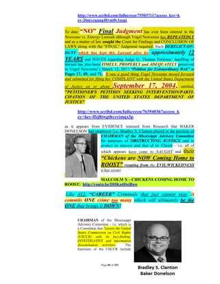 http://www.scribd.com/fullscreen/75503711?access_key=k
       ey-26mycquaq4bvm0v1eepj

To date “NO” Final Judgment has ever been entered in the
Newsome vs. Entergy Lawsuit although Vogel Newsome has REPEATEDLY
and as a matter of law sought the Court for Findings and CONCLUSION OF
LAWS along with the “FINAL” Judgment required. Such DERELICT-OF-
DUTY which has kept this Lawsuit alive for         approximately 12
YEARS and ISSUES regarding Judge G. Thomas Porteous’ handling         of
lawsuit has also been TIMELY, PROPERLY and ADEQUATELY preserved
in Vogel Newsome’s March 12, 2011 “Petition for Extraordinary Writ” at
Pages 17, 49, and 71. It was a good thing Vogel Newsome moved forward
and submitted for filing her COMPLAINT with the United States Department
of Justice on or about         September 17, 2004,
                                            entitled,
"PETITIONER'S PETITION SEEKING INTERVENTION/PARTI-
CIPATION OF THE UNITED STATES DEPARTMENT OF
JUSTICE"

       http://www.scribd.com/fullscreen/76394036?access_k
       ey=key-ffzj8twgthyevimqx3p

as it appears from EVIDENCE retained from Research that BAKER
DONELSON had employee (i.e. Bradley S. Clanton placed in the position of
                  CHAIRMAN of the Mississippi Advisory Committee
                  for purposes of OBSTRUCTING JUSTICE and to
                  protect its interest and that of its Clients – i.e. all of
                                                          their
                      which appears have come to NAUGHT and
                      “Chickens are NOW Coming Home to
                      ROOST” (reaping from the EVIL/WICKEDNESS
                      it has sown).

                  MALCOLM X - CHICKENS COMING HOME TO
ROOST: http://youtu.be/DHKa4DeiBaw

Like ALL “CAREER” Criminals that just cannot stop, it
commits ONE crime too many which will ultimately be the
ONE that brings it DOWN!

       CHAIRMAN of the Mississippi
       Advisory Committee - i.e. which is
       a Committee that "assists the United
       States Commission on Civil Rights
       (USCCR) with its fact-finding,
       INVESTIGATIVE and information
       dissemination activities.       The
       functions of the USCCR include



                      Page 89 of 291
 
