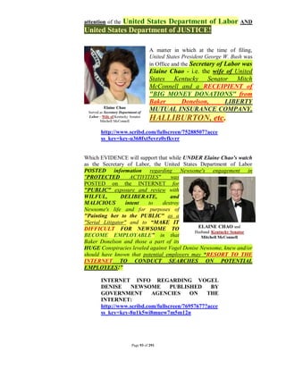 United States Department of Labor AND
attention of the
United States Department of JUSTICE!

                             A matter in which at the time of filing,
                             United States President George W. Bush was
                             in Office and the Secretary of Labor was
                             Elaine Chao - i.e. the wife of United
                             States Kentucky Senator Mitch
                             McConnell and a RECEIPIENT of
                             "BIG MONEY DONATIONS" from
                             Baker     Donelson,        LIBERTY
                             MUTUAL INSURANCE COMPANY,
                             HALLIBURTON, etc.
       http://www.scribd.com/fullscreen/75288507?acce
       ss_key=key-u368fxt5evrz0yfkvrr


Which EVIDENCE will support that while UNDER Elaine Chao's watch
as the Secretary of Labor, the United States Department of Labor
POSTED information regarding Newsome's engagement in
"PROTECTED          ACTIVITIES"    was
POSTED on the INTERNET for
"PUBLIC" exposure and review with
WILFUL,         DELIBERATE,        and
MALICIOUS         intent  to    destroy
Newsome's life and for purposes of
"Painting her to the PUBLIC" as a
"Serial Litigator" and to “MAKE IT
DIFFICULT FOR NEWSOME TO
BECOME EMPLOYABLE” in that
Baker Donelson and those a part of its
HUGE Conspiracies leveled against Vogel Denise Newsome, knew and/or
should have known that potential employers may “RESORT TO THE
INTERNET TO CONDUCT SEARCHES ON POTENTIAL
EMPLOYEES!”

       INTERNET INFO REGARDING VOGEL
       DENISE      NEWSOME         PUBLISHED      BY
       GOVERNMENT          AGENCIES        ON    THE
       INTERNET:
       http://www.scribd.com/fullscreen/76957677?acce
       ss_key=key-8u1k5wi8muew7m5m12n




                   Page 93 of 291
 