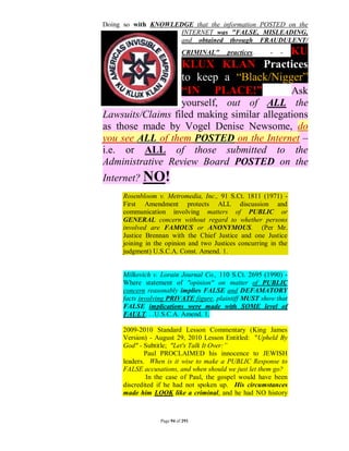 Doing so with KNOWLEDGE that the information POSTED on the
                    INTERNET was "FALSE, MISLEADING,
                    and obtained through FRAUDULENT/
                            CRIMINAL"           KU
                                         practices.    -   -
                            KLUX KLAN Practices
                            to keep a “Black/Nigger”
                            “IN PLACE!”          Ask
                  yourself, out of ALL the
Lawsuits/Claims filed making similar allegations
as those made by Vogel Denise Newsome, do
you see ALL of them POSTED on the Internet –
i.e. or ALL of those submitted to the
Administrative Review Board POSTED on the
Internet? NO!
     Rosenbloom v. Metromedia, Inc., 91 S.Ct. 1811 (1971) -
     First Amendment protects ALL discussion and
     communication involving matters of PUBLIC or
     GENERAL concern without regard to whether persons
     involved are FAMOUS or ANONYMOUS. (Per Mr.
     Justice Brennan with the Chief Justice and one Justice
     joining in the opinion and two Justices concurring in the
     judgment) U.S.C.A. Const. Amend. 1.


     Milkovich v. Lorain Journal Co., 110 S.Ct. 2695 (1990) -
     Where statement of "opinion" on matter of PUBLIC
     concern reasonably implies FALSE and DEFAMATORY
     facts involving PRIVATE figure, plaintiff MUST show that
     FALSE implications were made with SOME level of
     FAULT. . .U.S.C.A. Amend. 1.

     2009-2010 Standard Lesson Commentary (King James
     Version) - August 29, 2010 Lesson Entitled: "Upheld By
     God" - Subtitle; "Let's Talk It Over:”
             Paul PROCLAIMED his innocence to JEWISH
     leaders. When is it wise to make a PUBLIC Response to
     FALSE accusations, and when should we just let them go?
             In the case of Paul, the gospel would have been
     discredited if he had not spoken up. His circumstances
     made him LOOK like a criminal, and he had NO history



                  Page 94 of 291
 
