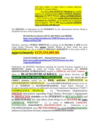 with these leaders to expect them to assume otherwise
                           WITHOUT a proper defense.
                                    If we have been PUBLICLY Slandered by credible
                           sources, we should probably make a PUBLIC Response.
                           Otherwise our OWN Witness will be COMPROMISED.
                           . . Jesus warned us that some people will say all manner of
                           evil against us FALSELY, so we should not be surprised
                           when it happens. But we DO need to exercise WISDOM
                           when we become AWARE of it.

The POSTING of information on the INTERNET by the Administrative Review Board is
AGAINST the laws of the United States.

              09/14/04 Review Board’s FINAL DECISION and ORDER:
              http://www.scribd.com/fullscreen/75288710?access_key=key-
              zfd0gqyxji34k1g72d8

Therefore, requiring a PUBLIC REBUTTAL in posting of the December 3, 2010 Lawsuit
Vogel Denise Newsome filed against Mitchell McNutt & Sams which has gone
UNCONTESTED now she is entitled to DEFAULT JUDGMENT in that action which is
approximately $129,354,005.00.
              12/03/10 COMPLAINT – Mitchell McNutt & Sams
              http://www.scribd.com/fullscreen/77433115?access_key=key-
              1raggvfigxfl61fdcp18

Furthermore, the POSTING information regarding the lawsuits Newsome engaged in is a
PROTECTED Activity in which the United States Government and JEWISH
(ZIONISTS)/WHITE SUPREMACISTS resorted to CRIMINAL and CIVIL violations in
efforts to   BLACKLIST/BLACKBALL                         Vogel Denise Newsome and        to
prevent her from becoming EMPLOYABLE! Clearly KU KLUX KLAN
(“KKK”) practices carried out by KKK activists EMPLOYED as
GOVERNMENT OFFICIALS! Such UNLAWFUL/ILLEGAL practices in the use
of the INTERNET to BLACKLIST/BLACKBALL Vogel Denise Newsome to
prospective/potential employers are addressed in the Equal Employment Opportunity (“EEOC”)
COMPLIANCE MANUAL – Yet “Government Organizations
POSTED information regarding Vogel Denise Newsome’s engagement
in PROTECTED Activities on the INTERNET in RETALIATION and
to DISCOURAGE her and others from doing so or SUFFER the same
CRIMINAL WRONGS” – i.e. as means of THREATS, COERCION,
INTIMIDATION, HARASSMENT, DISCRIMINATION, etc. – furthermore, is an
UNLAWFUL/ILLEGAL means the Government has used to INFORM prospective
employers of Vogel Denise Newsome’s engagement in PROTECTED Activities:



                                        Page 95 of 291
 