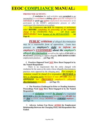 EEOC COMPLIANCE MANUAL:
    PROTECTED ACTIVITY:
            . . . If retaliation for such activities were permitted to go
    unremedied, it would have a chilling effect upon the willingness of
    individuals to speak out against employment discrimination or to
    participate in the EEOC's administrative process or other
    employment discrimination proceedings.
            The Commission can SUE for temporary or preliminary
    relief BEFORE completing its processing of the retaliation
    charge if the CHARGING Party . . . will likely suffer
    IRREPARABLE harm because of the RETALIATION. . . (at
    Page 6)

           PUBLIC criticism of alleged discrimination
    may be a reasonable form of opposition. Courts have
    protected    employee's right to inform an
                an
    employer's CUSTOMERS about the employer's
    alleged discrimination, as well as the right to ENGAGE in
    PEACEFUL picketing to oppose allegedly DISCRIMINATORY
    employment practices. . . .(at Page 10)

       d. Practices Opposed Need NOT Have Been Engaged in by
    the Named Respondent:
           There is no requirement that the entity charged with
    retaliation be the same as the entity whose allegedly discriminatory
    practices were opposed by the charging party. For example, a
    violation would be found if a respondent REFUSED to
    hire a charging party because it was AWARE that she
    OPPOSED her PREVIOUS employer's allegedly
    discriminatory practices. . . . (at Page 12)

         4. The Practices Challenged in Prior or Pending Statutory
    Proceedings Need NOT Have Been Engaged in by the Named
    Respondent:
           . . . a violation would be found if a respondent
    REFUSED to hire the charging party because it was AWARE that
    she filed an EEOC charge AGAINST her FORMER employer.. .
    .(at Page 13)

       2. Adverse Actions Can Occur AFTER the Employment
    Relationship Between the Charging Party and Respondent Has
    Ended.



                                 Page 96 of 291
 