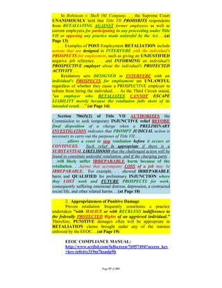 In Robinson v. Shell Oil Company. . . the Supreme Court
UNANIMOUSLY held that Title VII PROHIBITS respondents
from RETALIATING AGAINST former employees as well as
current employees for participating in any proceeding under Title
VII or opposing any practice made unlawful by the Act. . .(at
Page 13)
   . . . Examples of POST-Employment RETALIATION include
actions that are designed to INTERFERE with the individual's
PROSPECTS for employment, such as giving an UNJUSTIFIED
negative job reference, . . .and INFORMING an individual's
PROSPECTIVE employer about the individual's PROTECTED
ACTIVITY. . .
      Retaliatory acts DESIGNED to INTERFERE with an
individual's PROSPECTS for employment are UNLAWFUL
regardless of whether they cause a PROSPECTIVE employer to
refrain from hiring the individual. . . As the Third Circuit stated,
"an employer who RETALIATES CANNOT ESCAPE
LIABILITY merely because the retaliation falls short of its
intended result. . .” (at Page 14)

   Section 706(f)(2) of Title VII AUTHORIZES the
Commission to seek temporary INJUNCTIVE relief BEFORE
final disposition of a charge when a PRELIMINARY
INVESTIGATION indicates that PROMPT JUDICIAL action is
necessary to carry out the purposes of Title VII. . .
    . . .allows a court to stop retaliation before it occurs or
CONTINUES.           Such relief is appropriate if there is a
SUBSTANTIAL LIKELIHOOD that the challenged action will be
found to constitute unlawful retaliation, and if the charging party .
. .will likely suffer IRREPARABLE harm because of the
retaliation. . .harms that accompany LOSS of a job may be
IRREPARABLE. For example, . . .showed IRREPARABLE
harm and QUALIFIED for preliminary INJUNCTION where
they LOST work and FUTURE PROSPECTS for work,
consequently suffering emotional distress, depression, a contracted
social life, and other related harms. . .(at Page 18)

       2. Appropriateness of Punitive Damage
       Proven retaliation frequently constitutes a practice
undertaken "with MALICE or with RECKLESS indifference to
the federally PROTECTED Rights of an aggrieved individual."
Therefore, PUNITIVE damages often will be appropriate in
RETALIATION claims brought under any of the statutes
enforced by the EEOC. . .(at Page 19)

       EEOC COMPLIANCE MANUAL:
       http://www.scribd.com/fullscreen/76957494?access_key
       =key-ie0cttx319m7hsadp9b


                             Page 97 of 291
 