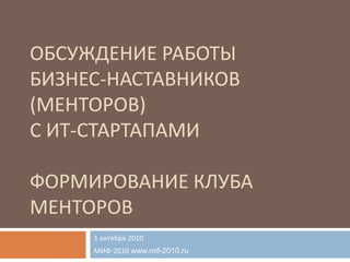 Обсуждение работыбизнес-наставников(менторов)с ИТ-стартапамиФОРМИРОВАНИЕ КЛУБА МЕНТОРОВ 1 октября 2010 МИФ-2010 www.mif-2010.ru 