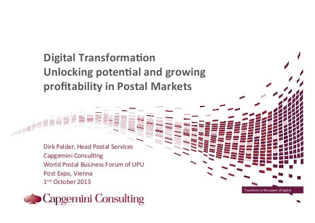 Transform	
  to	
  the	
  power	
  of	
  digital	
  
Digital	
  Transforma/on	
  	
  
Unlocking	
  poten/al	
  and	
  growing	
  
proﬁtability	
  in	
  Postal	
  Markets	
  
	
  
	
  
Dirk	
  Palder,	
  Head	
  Postal	
  Services	
  	
  
Capgemini	
  Consul=ng	
  
World	
  Postal	
  Business	
  Forum	
  of	
  UPU	
  
Post	
  Expo,	
  Vienna	
  
1rst	
  October	
  2013	
  
 