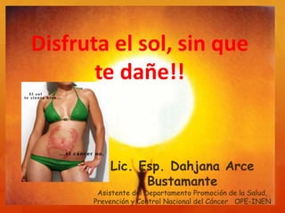 Disfruta el sol,
sin que te dañe!!
Lic. Esp. Dahjana Arce
Bustamante
Asistente del Departamento Promoción de la Salud,
Prevención y Control Nacional del Cáncer OPE-INEN
 