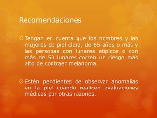 Recomendaciones
 Tengan en cuenta que los hombres y las
mujeres de piel clara, de 65 años o más y
las personas con lunares atípicos o con
más de 50 lunares corren un riesgo más
alto de contraer melanoma.
 Estén pendientes de observar anomalías
en la piel cuando realicen evaluaciones
médicas por otras razones.
 