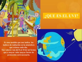 ¿QUE ES EL UVI?
Es una medida que nos indica los
índices de radiación en la atmósfera
que existen cada día.
Sus valores van del 0 al 10 de tal forma
que a mayor valor mayor factor de
protección será necesario.
 