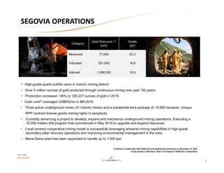 4
TSX: GCM
January 2017
SEGOVIA OPERATIONS
Category
Gold Resource (1)
(ozs)
Grade
(g/t)
Measured 77,000 25.3
Indicated 351,000 16.8
Inferred 1,298,000 10.5
 High-grade quartz-sulfide veins in historic mining district.
 Over 5 million ounces of gold produced through continuous mining over past 150 years.
 Production increased ~36% to 126,237 ounces of gold in 2016.
 Cash cost(2) averaged US$652/oz in 9M-2016.
 Three active underground mines (31 historic mines) and a substantial land package of ~9,000 hectares. Unique
RPP contract license grants mining rights in perpetuity.
 Currently advancing a project to develop, expand and mechanize underground mining operations. Executing a
10,000 meters drill program that commenced in May 2016 to upgrade and expand resources.
 Local contract cooperative mining model is successfully leveraging artisanal mining capabilities in high-grade
secondary pillar recovery operations and improving environmental management in the area.
 Maria Dama plant has been expanded to handle up to 1,500 tpd.
(1) Based on September 2013 NI43‐101 and updated for production to December 31, 2015.
(2) By‐product credit basis. Refer to Company’s MD&A for computation.
 