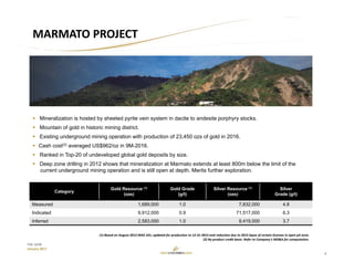 6
TSX: GCM
January 2017
MARMATO PROJECT
Category
Gold Resource (1)
(ozs)
Gold Grade
(g/t)
Silver Resource (1)
(ozs)
Silver
Grade (g/t)
Measured 1,689,000 1.0 7,832,000 4.8
Indicated 9,912,000 0.9 71,517,000 6.3
Inferred 2,583,000 1.0 9,419,000 3.7
 Mineralization is hosted by sheeted pyrite vein system in dacite to andesite porphyry stocks.
 Mountain of gold in historic mining district.
 Existing underground mining operation with production of 23,450 ozs of gold in 2016.
 Cash cost(2) averaged US$962/oz in 9M-2016.
 Ranked in Top-20 of undeveloped global gold deposits by size.
 Deep zone drilling in 2012 shows that mineralization at Marmato extends at least 800m below the limit of the
current underground mining operation and is still open at depth. Merits further exploration.
(1) Based on August 2012 NI43‐101; updated for production to 12‐31‐2015 and reduction due to 2015 lapse of certain licenses in open pit area.
(2) By‐product credit basis. Refer to Company’s MD&A for computation.
 