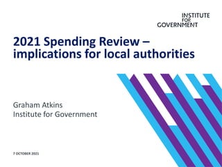 Graham Atkins
Institute for Government
2021 Spending Review –
implications for local authorities
7 OCTOBER 2021
 