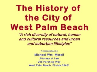 The History of 
the City of 
West Palm Beach 
“A rich diversity of natural, human 
and cultural resources and urban 
and suburban lifestyles” 
A presentation by 
Michael Wm. Morell 
Attorney at Law 
206 Pershing Way 
West Palm Beach, Florida 33401 
 