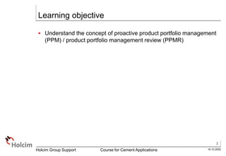 2
16.10.2005
Holcim Group Support Course for Cement Applications
Learning objective
 Understand the concept of proactive product portfolio management
(PPM) / product portfolio management review (PPMR)
 