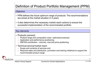 4
16.10.2005
Holcim Group Support Course for Cement Applications
Key elements
 Products (cement)
 Product range and composition (new / optimized products)
 Application and performance positioning
 EBITDA contribution - volumes, cost and price positioning
 Technical service/market reach
 Scope and contents of services and
 Required sales and distribution, promotion and training initiatives to support the
recommended product range
Objective
 PPM defines the future optimum range of products: The recommendations
are aimed at the market situation in 5 years
 It also determines the necessary market reach actions to ensure the
successful implementation of the recommended portfolio
Definition of Product Portfolio Management (PPM)
 