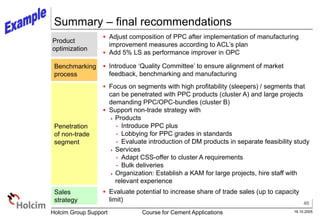 40
16.10.2005
Holcim Group Support Course for Cement Applications
Summary – final recommendations
Product
optimization
 Adjust composition of PPC after implementation of manufacturing
improvement measures according to ACL’s plan
 Add 5% LS as performance improver in OPC
Penetration
of non-trade
segment
 Introduce ‘Quality Committee’ to ensure alignment of market
feedback, benchmarking and manufacturing
 Focus on segments with high profitability (sleepers) / segments that
can be penetrated with PPC products (cluster A) and large projects
demanding PPC/OPC-bundles (cluster B)
 Support non-trade strategy with
 Products
- Introduce PPC plus
- Lobbying for PPC grades in standards
- Evaluate introduction of DM products in separate feasibility study
 Services
- Adapt CSS-offer to cluster A requirements
- Bulk deliveries
 Organization: Establish a KAM for large projects, hire staff with
relevant experience
Benchmarking
process
Sales
strategy
 Evaluate potential to increase share of trade sales (up to capacity
limit)
 