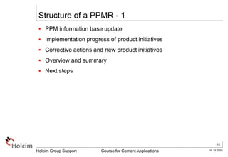 46
16.10.2005
Holcim Group Support Course for Cement Applications
Structure of a PPMR - 1
 PPM information base update
 Implementation progress of product initiatives
 Corrective actions and new product initiatives
 Overview and summary
 Next steps
 