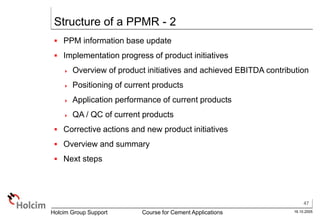 47
16.10.2005
Holcim Group Support Course for Cement Applications
Structure of a PPMR - 2
 PPM information base update
 Implementation progress of product initiatives
 Overview of product initiatives and achieved EBITDA contribution
 Positioning of current products
 Application performance of current products
 QA / QC of current products
 Corrective actions and new product initiatives
 Overview and summary
 Next steps
 