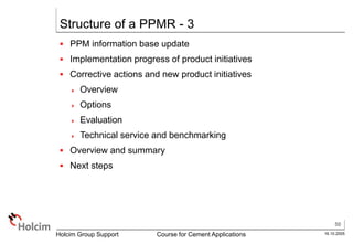 50
16.10.2005
Holcim Group Support Course for Cement Applications
Structure of a PPMR - 3
 PPM information base update
 Implementation progress of product initiatives
 Corrective actions and new product initiatives
 Overview
 Options
 Evaluation
 Technical service and benchmarking
 Overview and summary
 Next steps
 