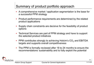 52
16.10.2005
Holcim Group Support Course for Cement Applications
Summary of product portfolio approach
 A comprehensive market / application segmentation is the base for
a successful PPM strategy
 Product performance requirements are determined by the related
product applications
 Supply chain constraints are decisive for the feasibility of product
options
 Technical Services are part of PPM strategy and have to support
the selected product initiatives
 PPM contributes strongly to achieving Holcim’s CO2 and EBITDA
targets and supports overall competitiveness
 The PPM is formally reviewed after 18 to 24 months to ensure the
recommendations’ sustainability and to fully exploit the potential
 