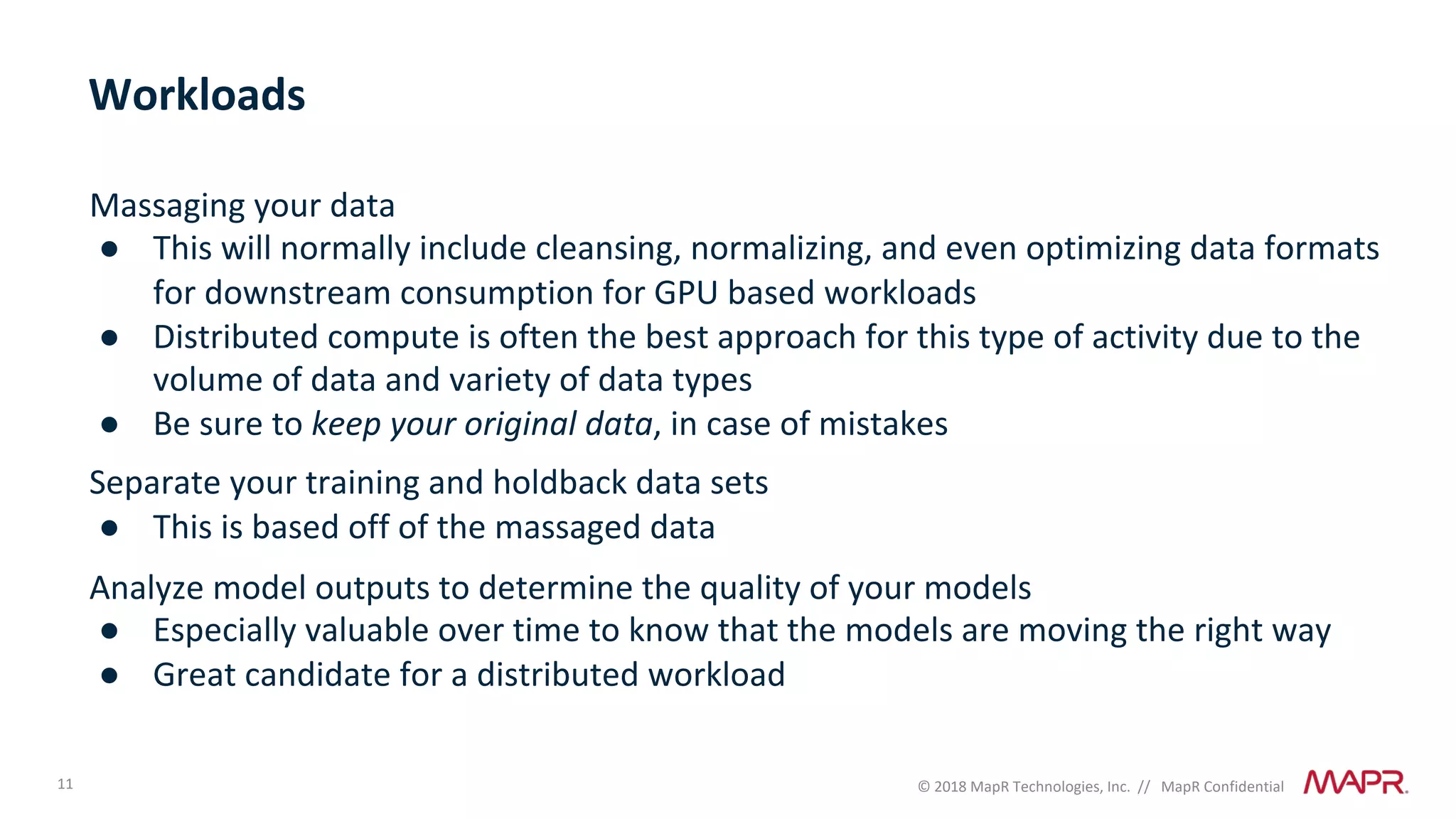 11 © 2018 MapR Technologies, Inc. // MapR Confidential
Massaging your data
● This will normally include cleansing, normalizing, and even optimizing data formats
for downstream consumption for GPU based workloads
● Distributed compute is often the best approach for this type of activity due to the
volume of data and variety of data types
● Be sure to keep your original data, in case of mistakes
Separate your training and holdback data sets
● This is based off of the massaged data
Analyze model outputs to determine the quality of your models
● Especially valuable over time to know that the models are moving the right way
● Great candidate for a distributed workload
Workloads
 