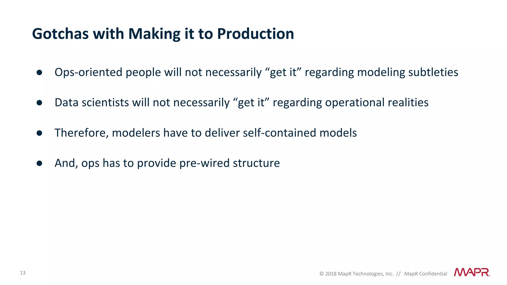 13 © 2018 MapR Technologies, Inc. // MapR Confidential
Gotchas with Making it to Production
● Ops-oriented people will not necessarily “get it” regarding modeling subtleties
● Data scientists will not necessarily “get it” regarding operational realities
● Therefore, modelers have to deliver self-contained models
● And, ops has to provide pre-wired structure
 