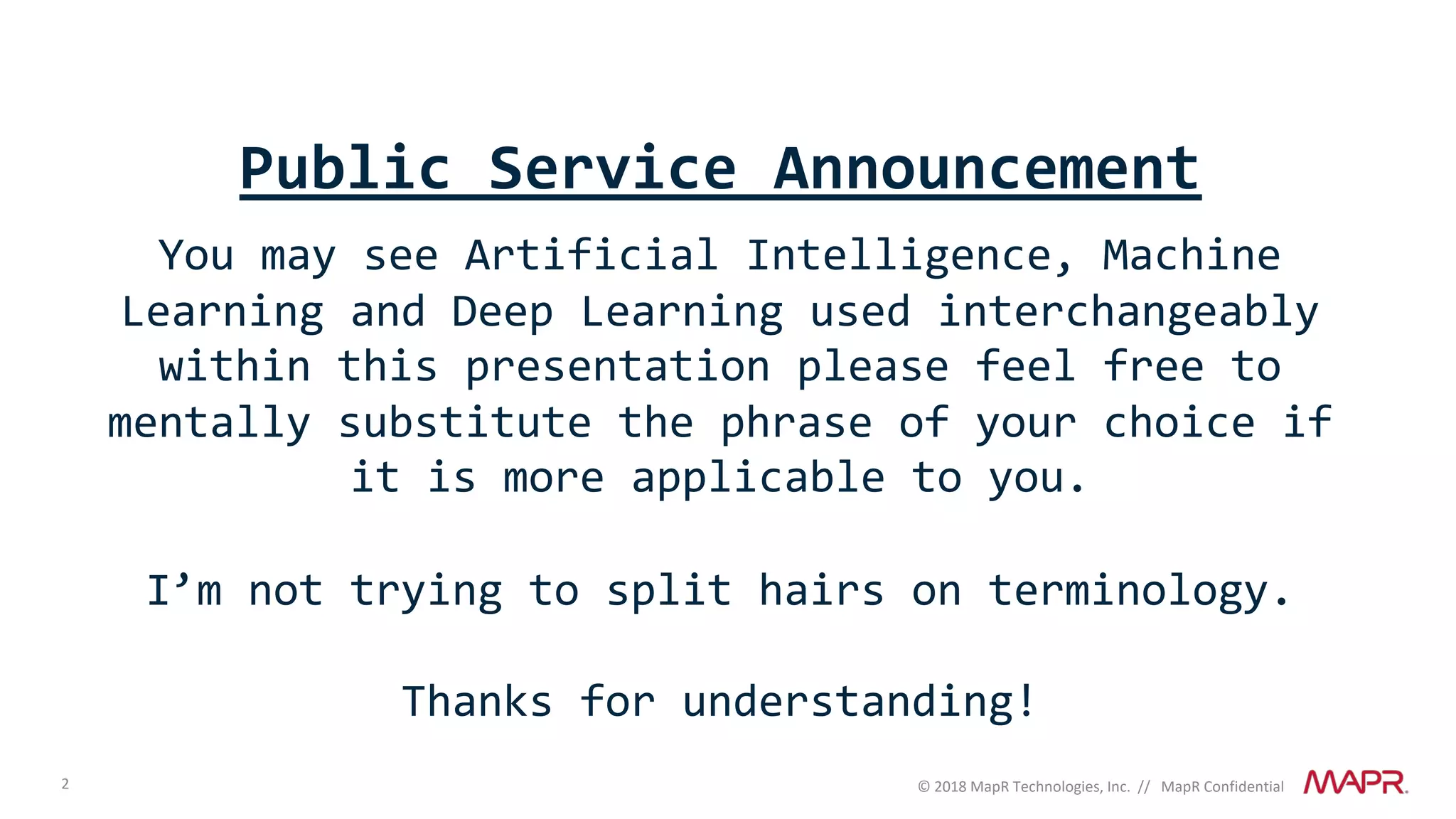 2 © 2018 MapR Technologies, Inc. // MapR Confidential
Public Service Announcement
You may see Artificial Intelligence, Machine
Learning and Deep Learning used interchangeably
within this presentation please feel free to
mentally substitute the phrase of your choice if
it is more applicable to you.
I’m not trying to split hairs on terminology.
Thanks for understanding!
 