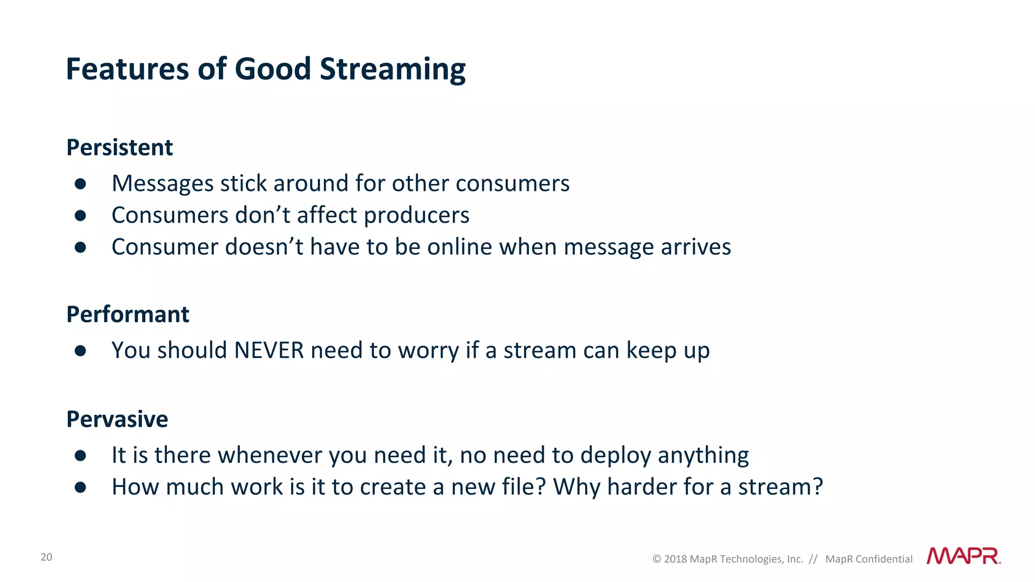 20 © 2018 MapR Technologies, Inc. // MapR Confidential
Features of Good Streaming
Persistent
● Messages stick around for other consumers
● Consumers don’t affect producers
● Consumer doesn’t have to be online when message arrives
Performant
● You should NEVER need to worry if a stream can keep up
Pervasive
● It is there whenever you need it, no need to deploy anything
● How much work is it to create a new file? Why harder for a stream?
 