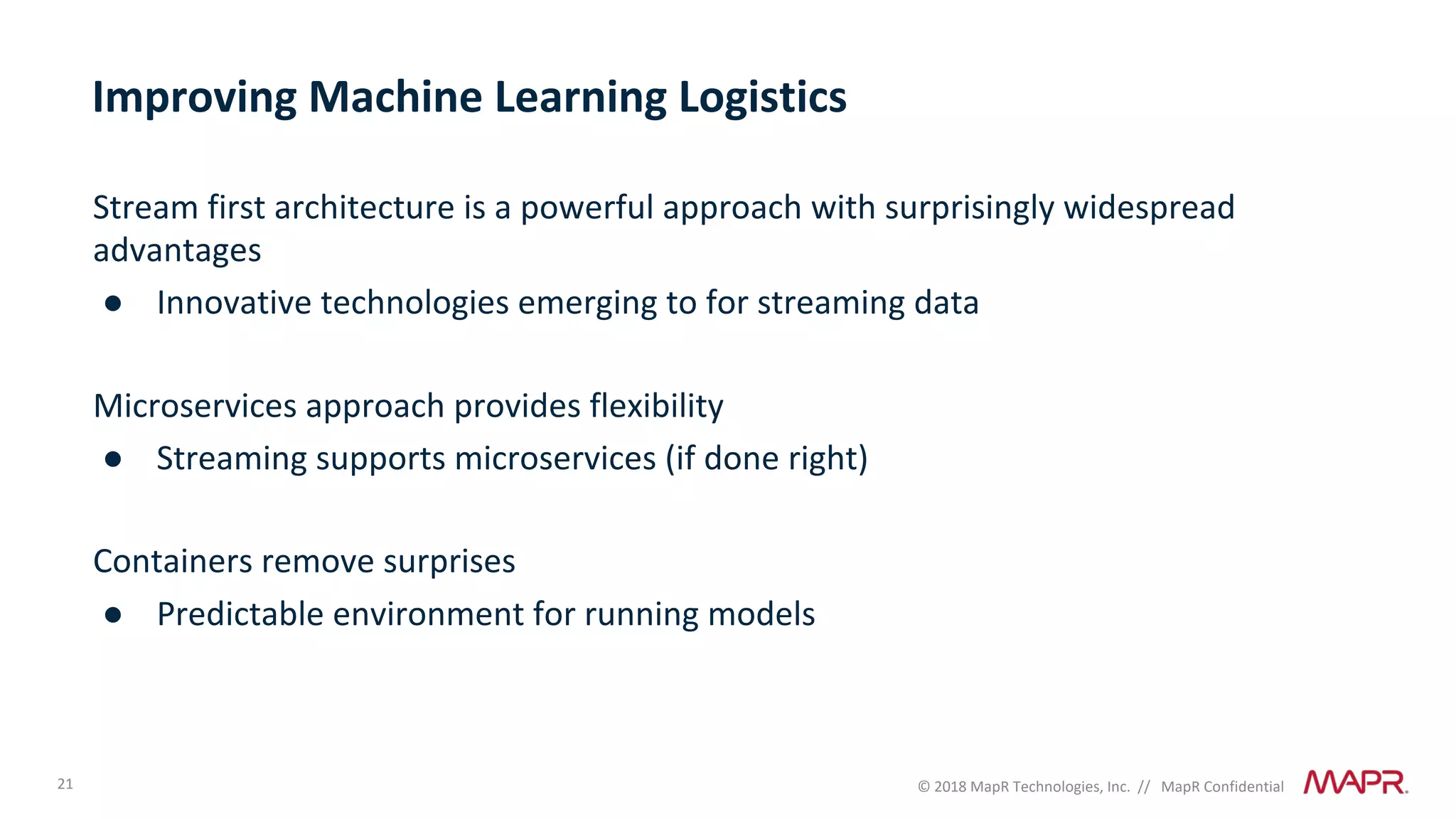 21 © 2018 MapR Technologies, Inc. // MapR Confidential
Improving Machine Learning Logistics
Stream first architecture is a powerful approach with surprisingly widespread
advantages
● Innovative technologies emerging to for streaming data
Microservices approach provides flexibility
● Streaming supports microservices (if done right)
Containers remove surprises
● Predictable environment for running models
 