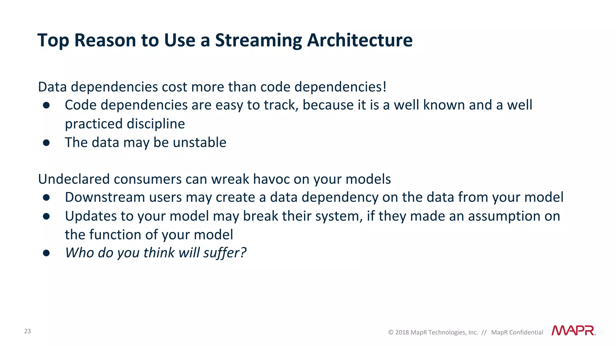 23 © 2018 MapR Technologies, Inc. // MapR Confidential
Data dependencies cost more than code dependencies!
● Code dependencies are easy to track, because it is a well known and a well
practiced discipline
● The data may be unstable
Undeclared consumers can wreak havoc on your models
● Downstream users may create a data dependency on the data from your model
● Updates to your model may break their system, if they made an assumption on
the function of your model
● Who do you think will suffer?
Top Reason to Use a Streaming Architecture
 