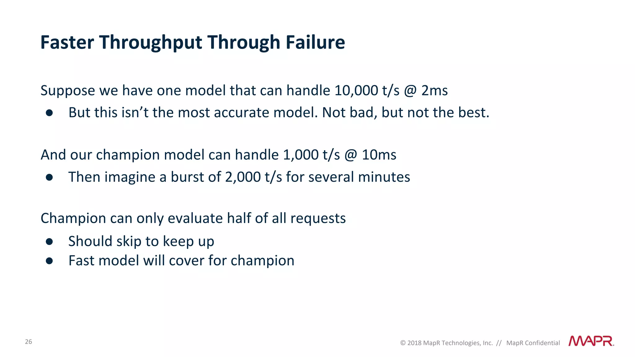 26 © 2018 MapR Technologies, Inc. // MapR Confidential
Faster Throughput Through Failure
Suppose we have one model that can handle 10,000 t/s @ 2ms
● But this isn’t the most accurate model. Not bad, but not the best.
And our champion model can handle 1,000 t/s @ 10ms
● Then imagine a burst of 2,000 t/s for several minutes
Champion can only evaluate half of all requests
● Should skip to keep up
● Fast model will cover for champion
 