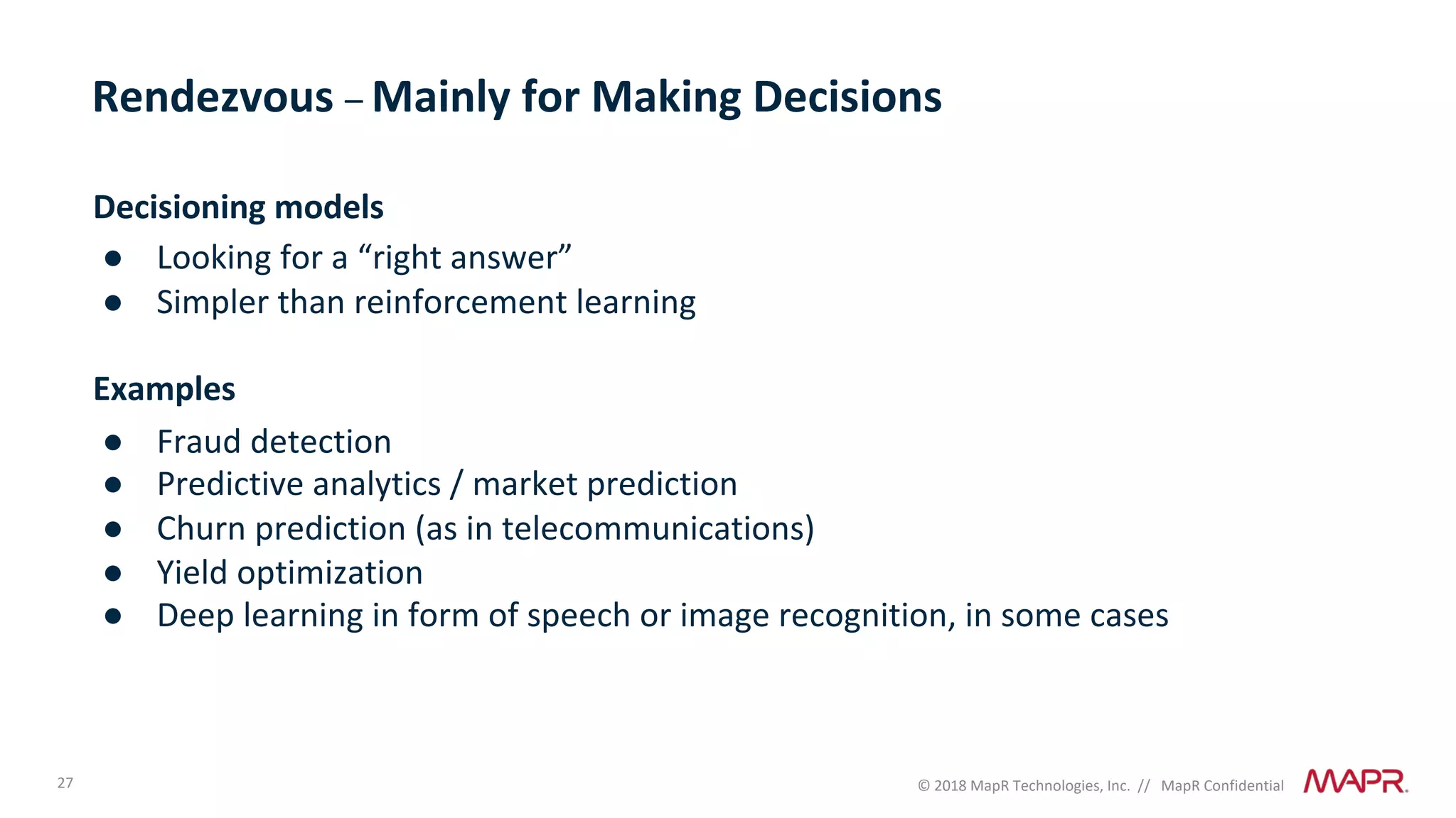 27 © 2018 MapR Technologies, Inc. // MapR Confidential
Rendezvous – Mainly for Making Decisions
Decisioning models
● Looking for a “right answer”
● Simpler than reinforcement learning
Examples
● Fraud detection
● Predictive analytics / market prediction
● Churn prediction (as in telecommunications)
● Yield optimization
● Deep learning in form of speech or image recognition, in some cases
 