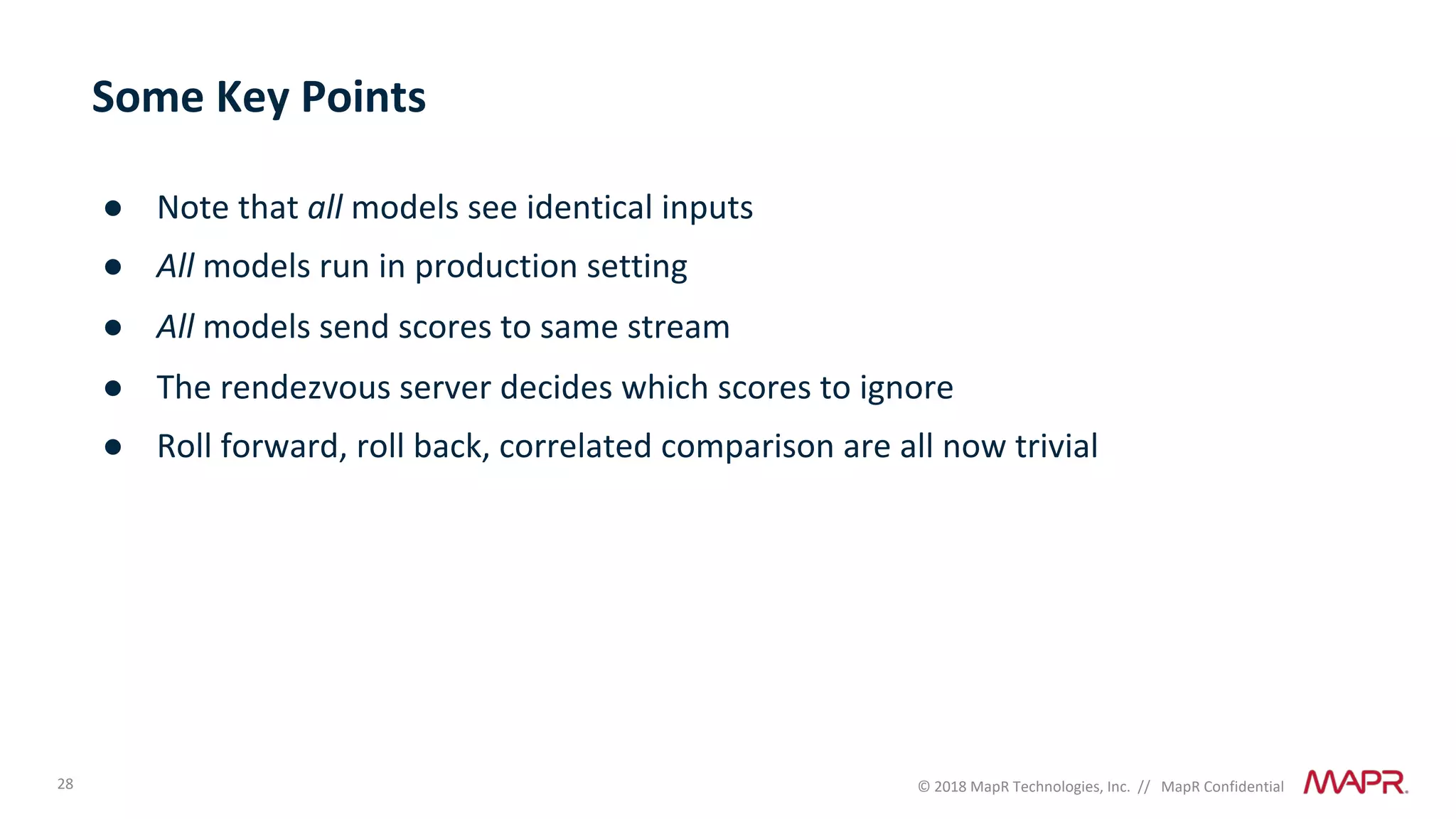 28 © 2018 MapR Technologies, Inc. // MapR Confidential
Some Key Points
● Note that all models see identical inputs
● All models run in production setting
● All models send scores to same stream
● The rendezvous server decides which scores to ignore
● Roll forward, roll back, correlated comparison are all now trivial
 