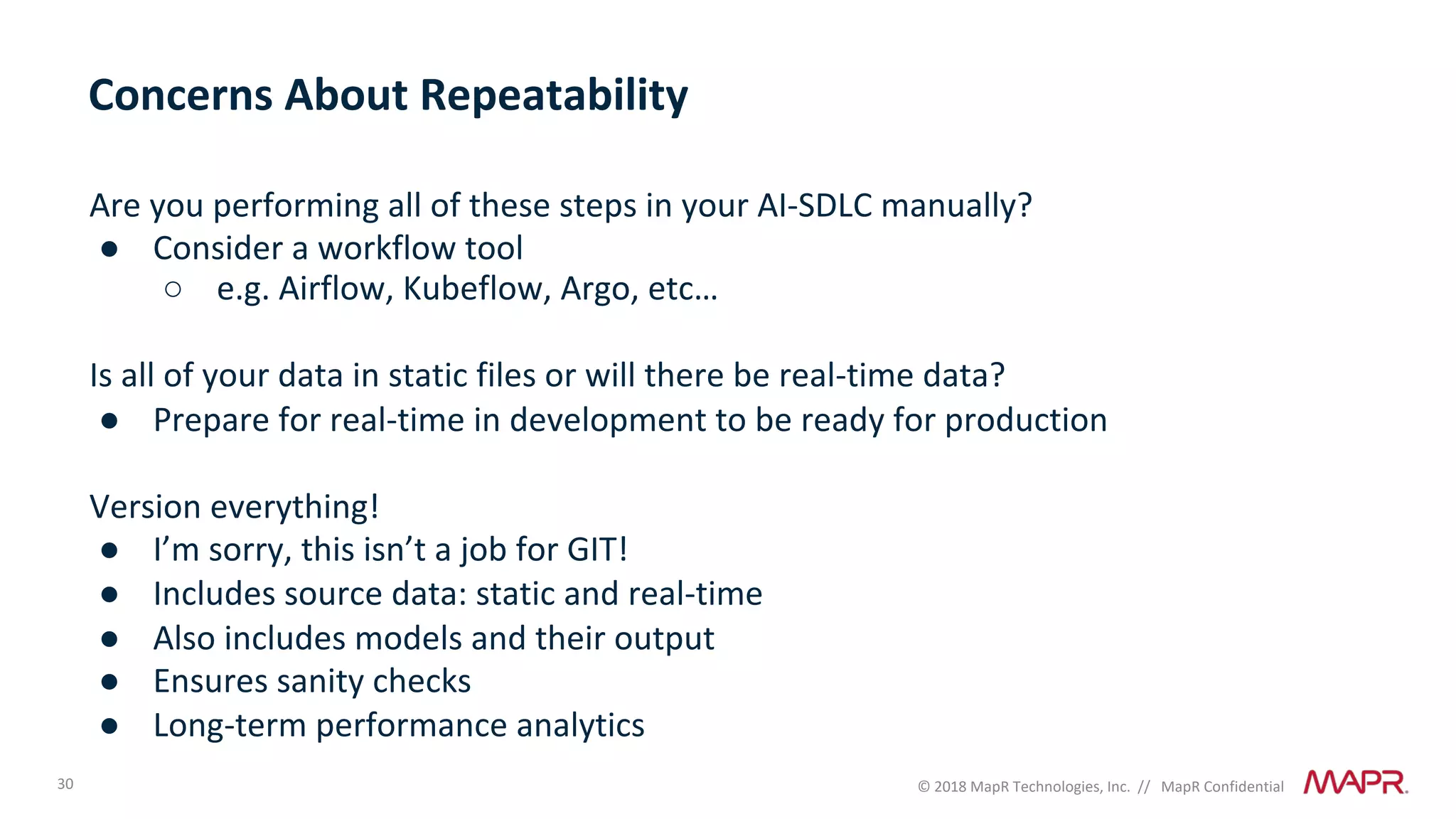 30 © 2018 MapR Technologies, Inc. // MapR Confidential
Are you performing all of these steps in your AI-SDLC manually?
● Consider a workflow tool
○ e.g. Airflow, Kubeflow, Argo, etc…
Is all of your data in static files or will there be real-time data?
● Prepare for real-time in development to be ready for production
Version everything!
● I’m sorry, this isn’t a job for GIT!
● Includes source data: static and real-time
● Also includes models and their output
● Ensures sanity checks
● Long-term performance analytics
Concerns About Repeatability
 