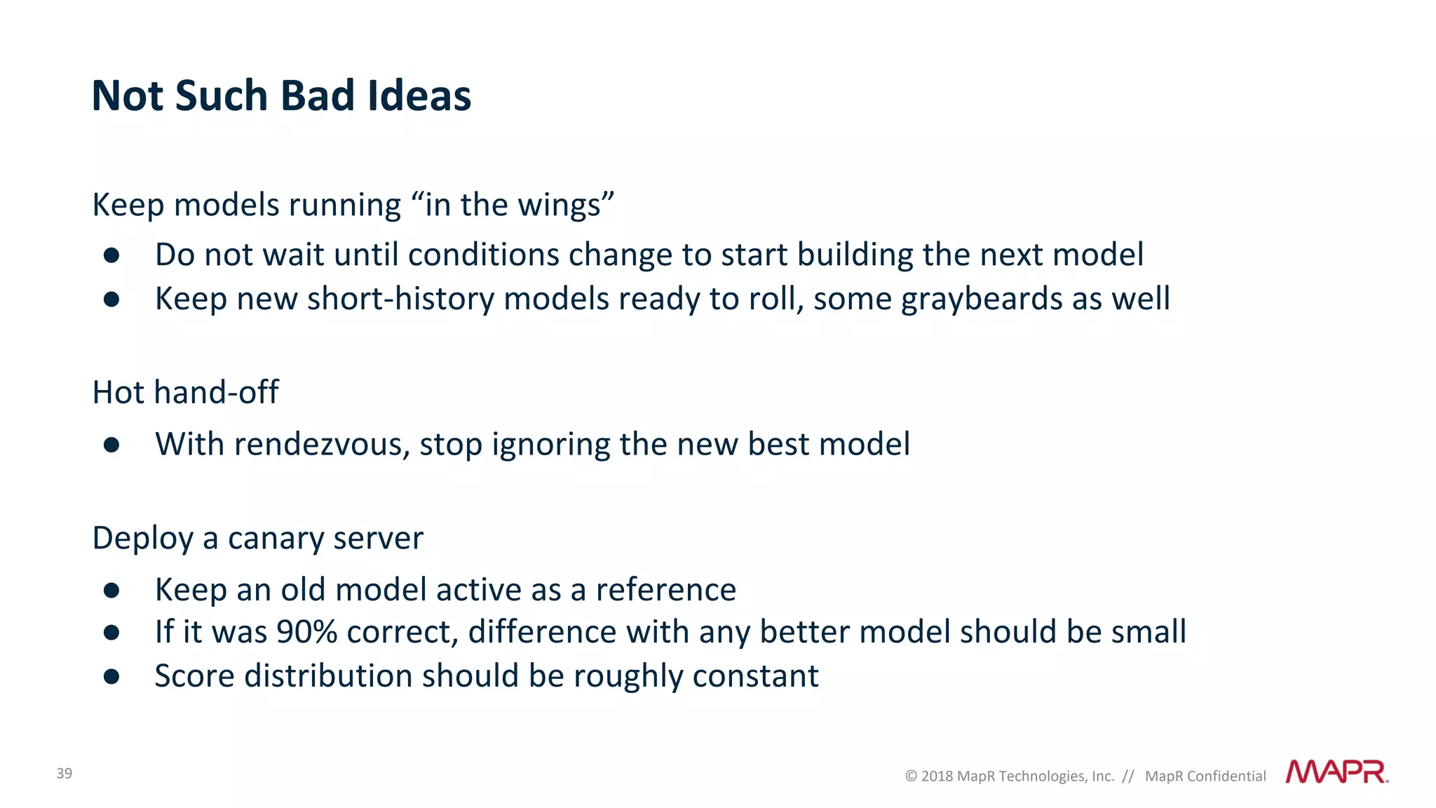 39 © 2018 MapR Technologies, Inc. // MapR Confidential
Not Such Bad Ideas
Keep models running “in the wings”
● Do not wait until conditions change to start building the next model
● Keep new short-history models ready to roll, some graybeards as well
Hot hand-off
● With rendezvous, stop ignoring the new best model
Deploy a canary server
● Keep an old model active as a reference
● If it was 90% correct, difference with any better model should be small
● Score distribution should be roughly constant
 